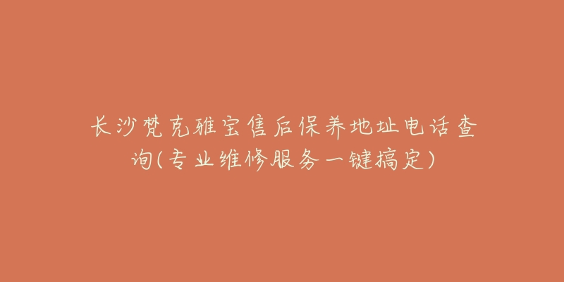 长沙梵克雅宝售后保养地址电话查询(专业维修服务一键搞定)-名表号 长沙梵克雅宝售后保养地址电话查询(专业维修服务一键搞定)