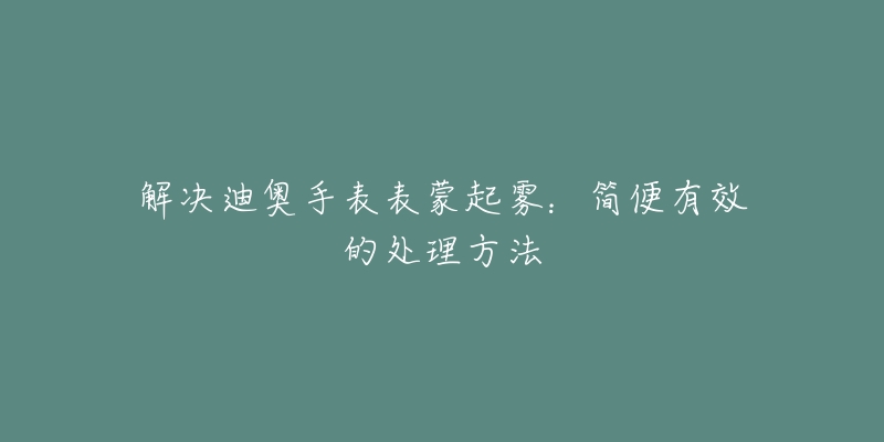 解决迪奥手表表蒙起雾:简便有效的处理方法-名表号 解决迪奥手表表蒙起雾:简便有效的处理方法