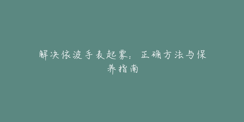 解决依波手表起雾:正确方法与保养指南-名表号 解决依波手表起雾:正确方法与保养指南