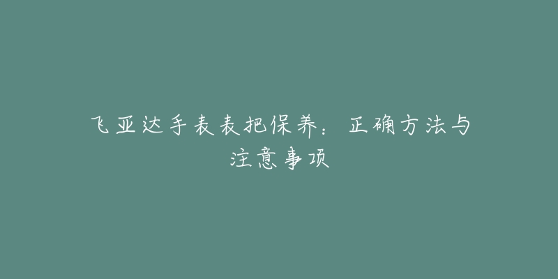 飞亚达手表表把保养:正确方法与注意事项-名表号 飞亚达手表表把保养:正确方法与注意事项