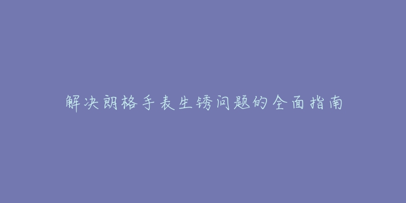 解决朗格手表生锈问题的全面指南-名表号 解决朗格手表生锈问题的全面指南