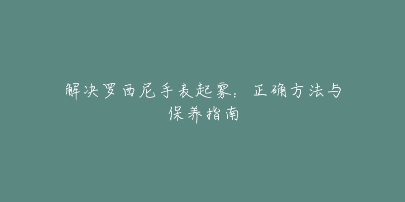 解决罗西尼手表起雾:正确方法与保养指南-名表号 解决罗西尼手表起雾:正确方法与保养指南
