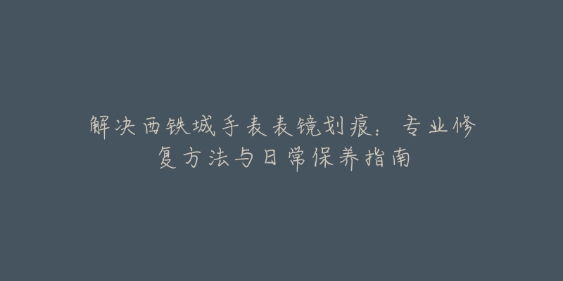 解决西铁城手表表镜划痕:专业修复方法与日常保养指南-名表号 解决西铁城手表表镜划痕:专业修复方法与日常保养指南