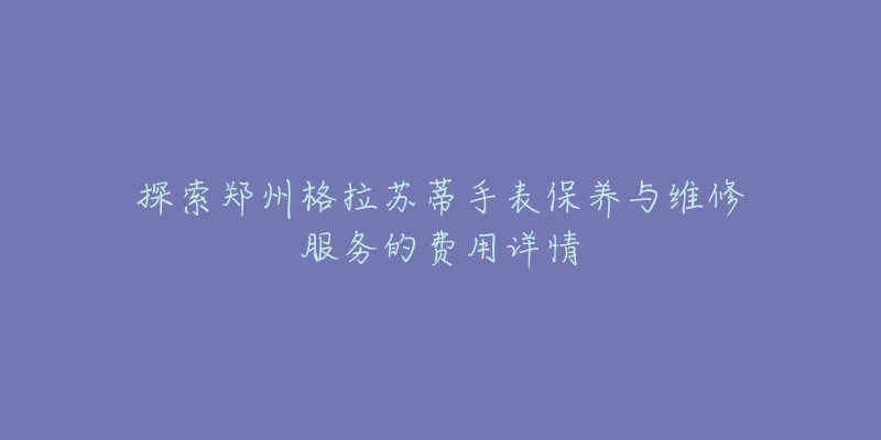 探索郑州格拉苏蒂手表保养与维修服务的费用详情-名表号 探索郑州格拉苏蒂手表保养与维修服务的费用详情