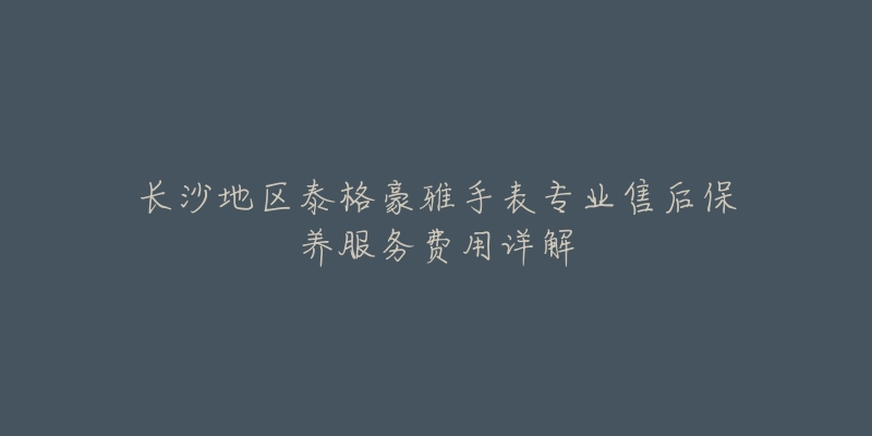 长沙地区泰格豪雅手表专业售后保养服务费用详解-名表号 长沙地区泰格豪雅手表专业售后保养服务费用详解
