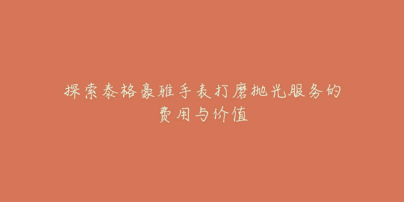 探索泰格豪雅手表打磨抛光服务的费用与价值-名表号 探索泰格豪雅手表打磨抛光服务的费用与价值