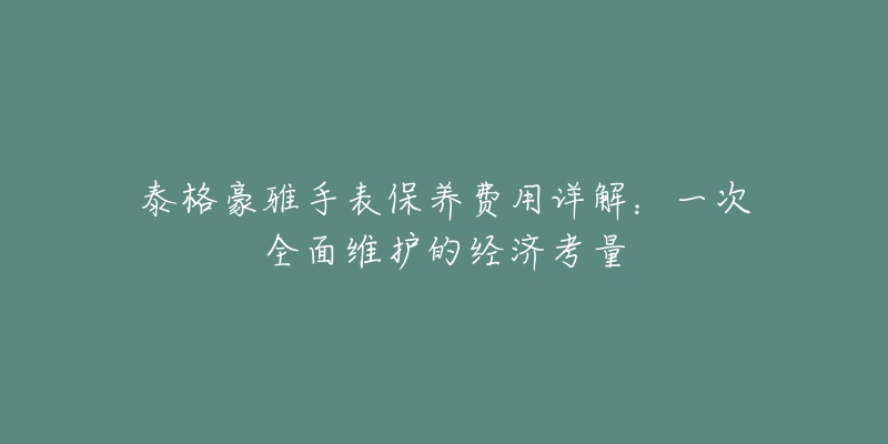 泰格豪雅手表保养费用详解:一次全面维护的经济考量-名表号 泰格豪雅手表保养费用详解:一次全面维护的经济考量