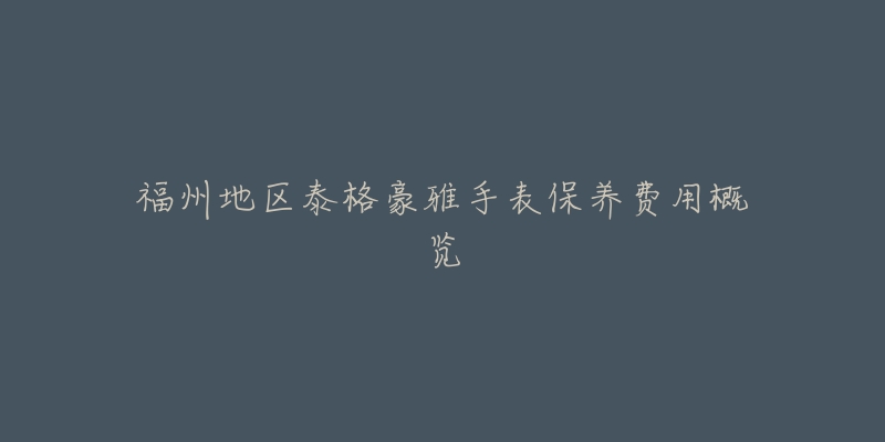 福州地区泰格豪雅手表保养费用概览-名表号 福州地区泰格豪雅手表保养费用概览