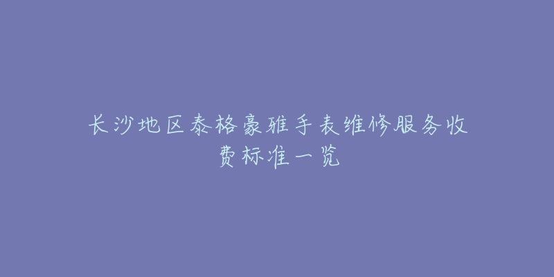 长沙地区泰格豪雅手表维修服务收费标准一览-名表号 长沙地区泰格豪雅手表维修服务收费标准一览