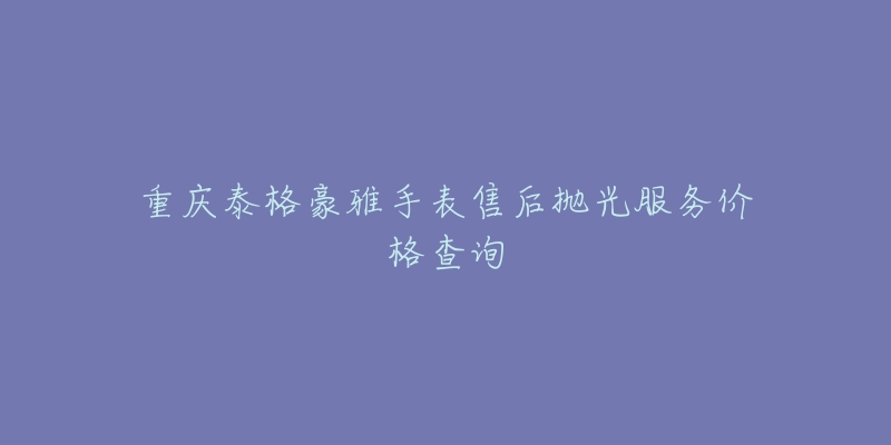 重庆泰格豪雅手表售后抛光服务价格查询-名表号 重庆泰格豪雅手表售后抛光服务价格查询