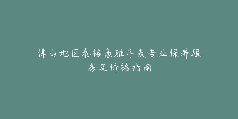 佛山地区泰格豪雅手表专业保养服务及价格指南-名表号 佛山地区泰格豪雅手表专业保养服务及价格指南