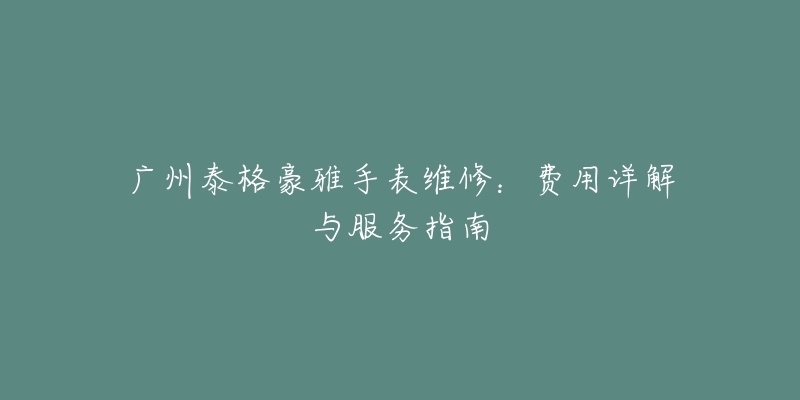 广州泰格豪雅手表维修:费用详解与服务指南-名表号 广州泰格豪雅手表维修:费用详解与服务指南