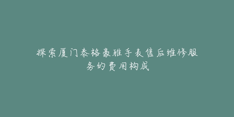 探索厦门泰格豪雅手表售后维修服务的费用构成-名表号 探索厦门泰格豪雅手表售后维修服务的费用构成
