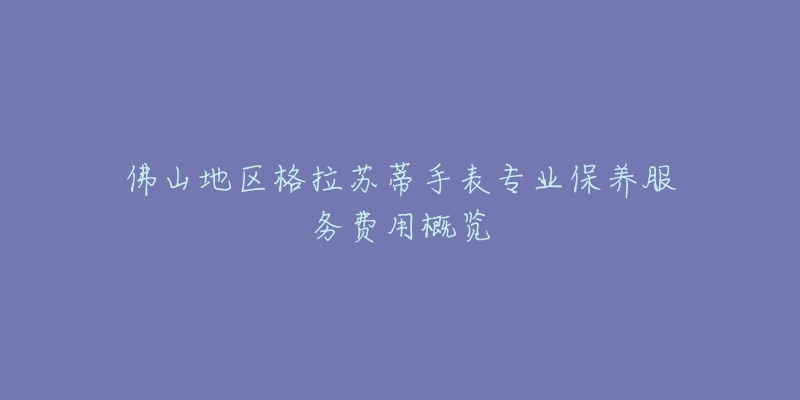 佛山地区格拉苏蒂手表专业保养服务费用概览-名表号 佛山地区格拉苏蒂手表专业保养服务费用概览