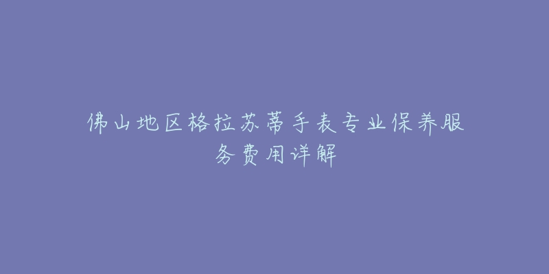 佛山地区格拉苏蒂手表专业保养服务费用详解-名表号 佛山地区格拉苏蒂手表专业保养服务费用详解