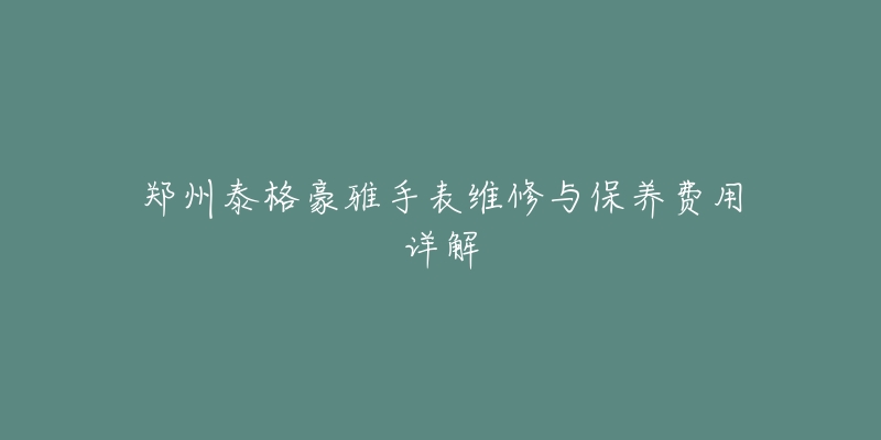 郑州泰格豪雅手表维修与保养费用详解-名表号 郑州泰格豪雅手表维修与保养费用详解