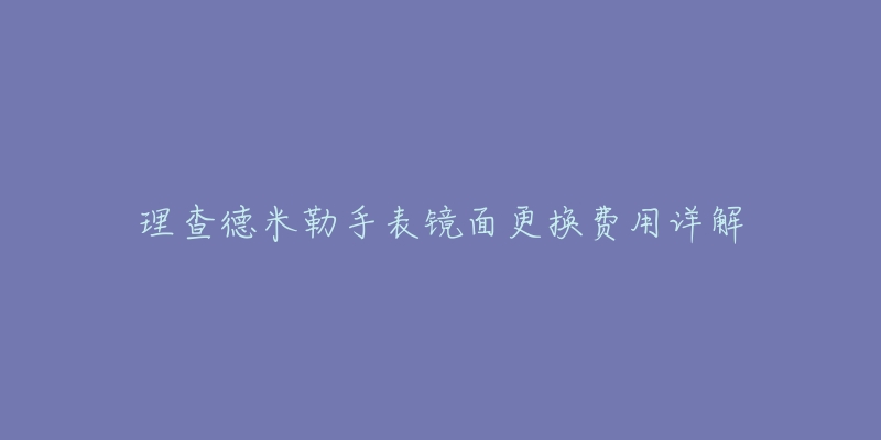 理查德米勒手表镜面更换费用详解-名表号 理查德米勒手表镜面更换费用详解