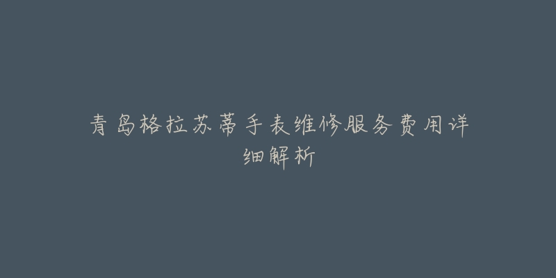 青岛格拉苏蒂手表维修服务费用详细解析-名表号 青岛格拉苏蒂手表维修服务费用详细解析