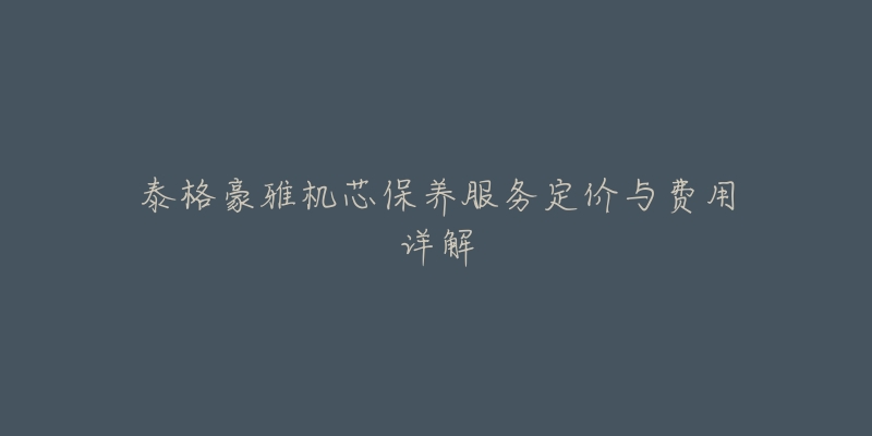 泰格豪雅机芯保养服务定价与费用详解-名表号 泰格豪雅机芯保养服务定价与费用详解