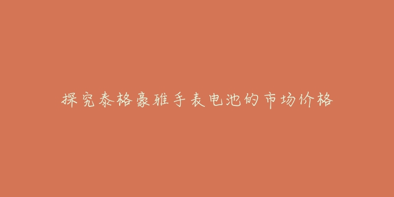 探究泰格豪雅手表电池的市场价格-名表号 探究泰格豪雅手表电池的市场价格