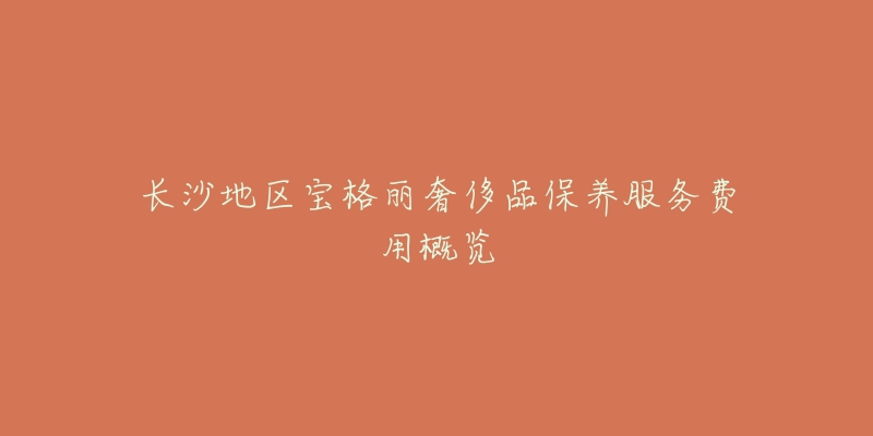 长沙地区宝格丽奢侈品保养服务费用概览-名表号 长沙地区宝格丽奢侈品保养服务费用概览