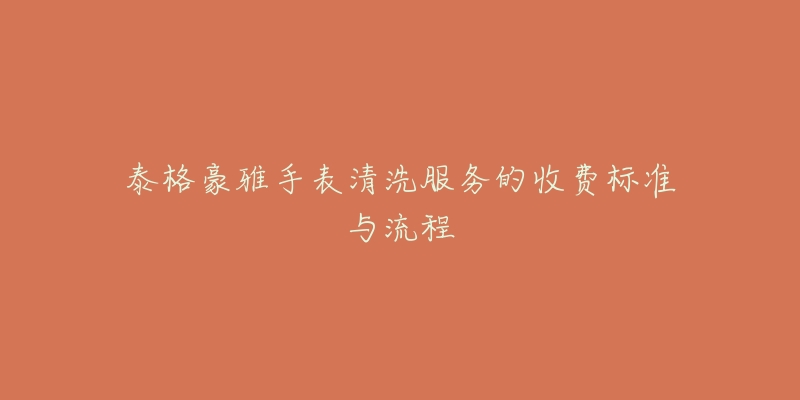 泰格豪雅手表清洗服务的收费标准与流程-名表号 泰格豪雅手表清洗服务的收费标准与流程