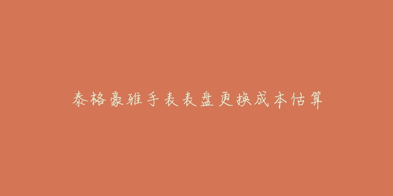 泰格豪雅手表表盘更换成本估算-名表号 泰格豪雅手表表盘更换成本估算