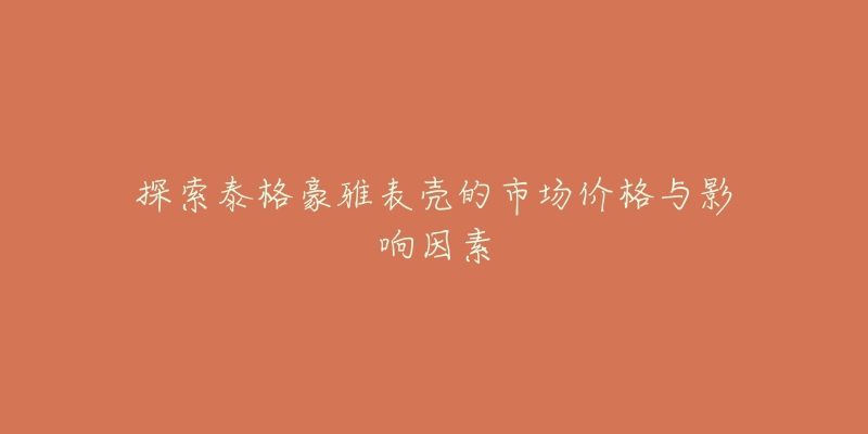 探索泰格豪雅表壳的市场价格与影响因素-名表号 探索泰格豪雅表壳的市场价格与影响因素