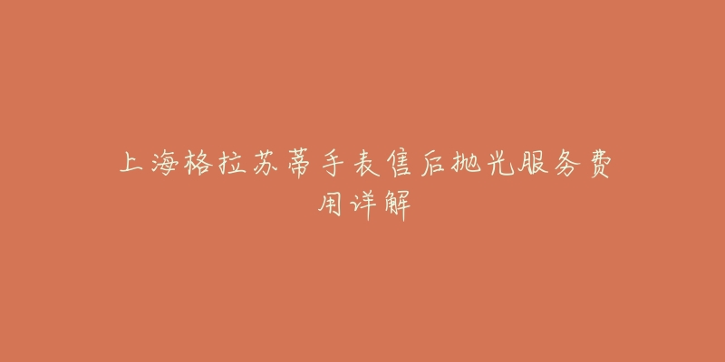 上海格拉苏蒂手表售后抛光服务费用详解-名表号 上海格拉苏蒂手表售后抛光服务费用详解