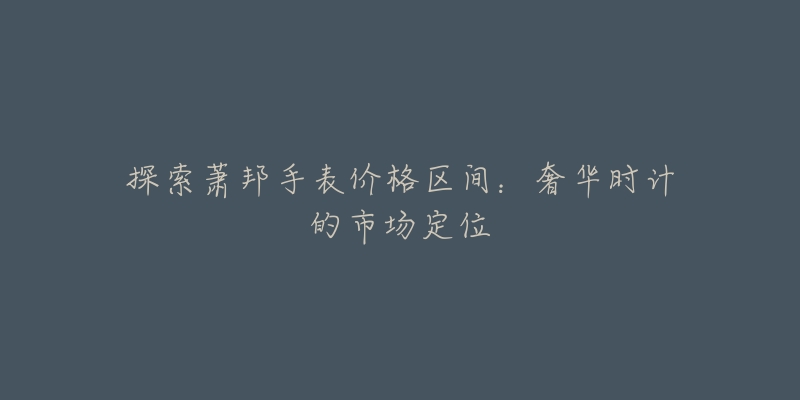探索萧邦手表价格区间:奢华时计的市场定位-名表号 探索萧邦手表价格区间:奢华时计的市场定位