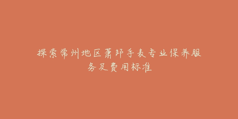 探索常州地区萧邦手表专业保养服务及费用标准-名表号 探索常州地区萧邦手表专业保养服务及费用标准