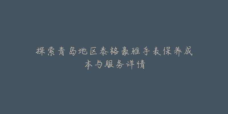 探索青岛地区泰格豪雅手表保养成本与服务详情