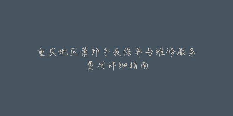重庆地区萧邦手表保养与维修服务费用详细指南-名表号 重庆地区萧邦手表保养与维修服务费用详细指南