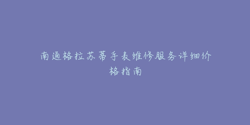 南通格拉苏蒂手表维修服务详细价格指南-名表号 南通格拉苏蒂手表维修服务详细价格指南