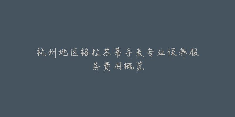 杭州地区格拉苏蒂手表专业保养服务费用概览-名表号 杭州地区格拉苏蒂手表专业保养服务费用概览