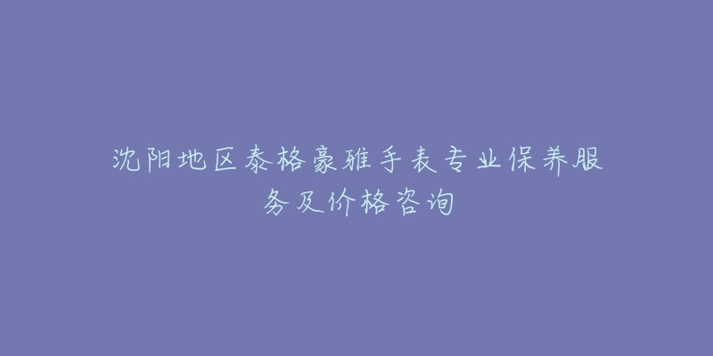 沈阳地区泰格豪雅手表专业保养服务及价格咨询-名表号 沈阳地区泰格豪雅手表专业保养服务及价格咨询