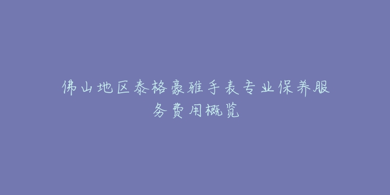佛山地区泰格豪雅手表专业保养服务费用概览-名表号 佛山地区泰格豪雅手表专业保养服务费用概览