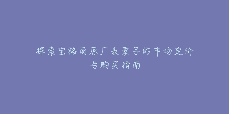 探索宝格丽原厂表蒙子的市场定价与购买指南-名表号 探索宝格丽原厂表蒙子的市场定价与购买指南