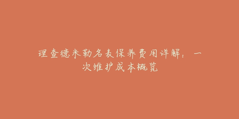 理查德米勒名表保养费用详解:一次维护成本概览-名表号 理查德米勒名表保养费用详解:一次维护成本概览