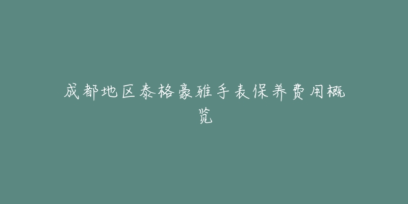 成都地区泰格豪雅手表保养费用概览-名表号 成都地区泰格豪雅手表保养费用概览