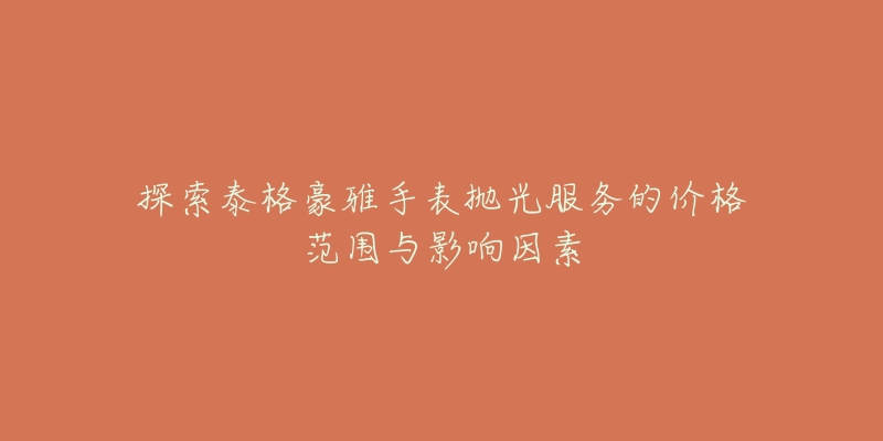 探索泰格豪雅手表抛光服务的价格范围与影响因素-名表号 探索泰格豪雅手表抛光服务的价格范围与影响因素