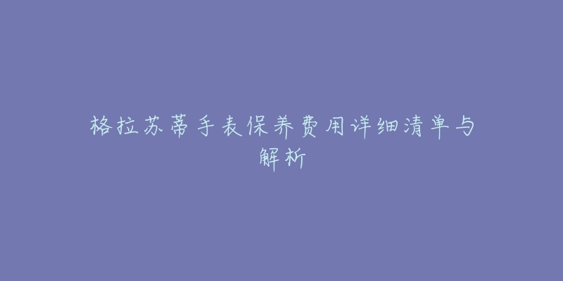 格拉苏蒂手表保养费用详细清单与解析-名表号 格拉苏蒂手表保养费用详细清单与解析
