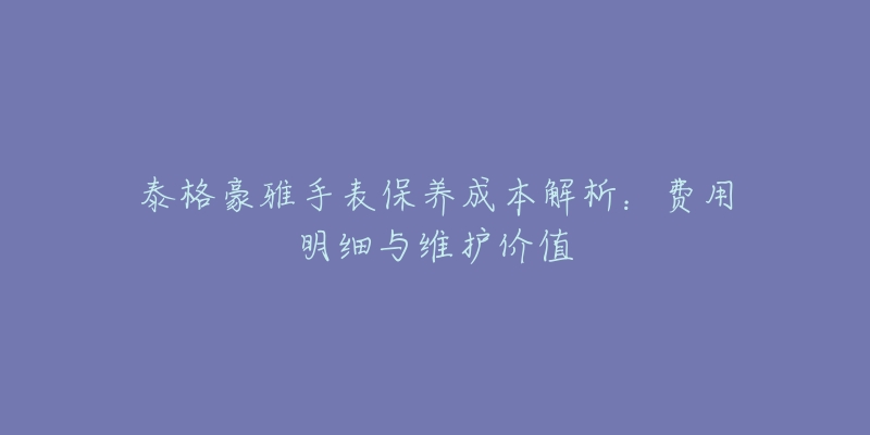 泰格豪雅手表保养成本解析:费用明细与维护价值-名表号 泰格豪雅手表保养成本解析:费用明细与维护价值