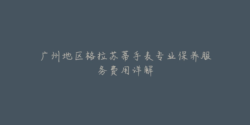 广州地区格拉苏蒂手表专业保养服务费用详解-名表号 广州地区格拉苏蒂手表专业保养服务费用详解