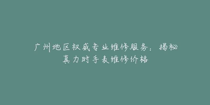 广州地区权威专业维修服务:揭秘真力时手表维修价格-名表号 广州地区权威专业维修服务:揭秘真力时手表维修价格