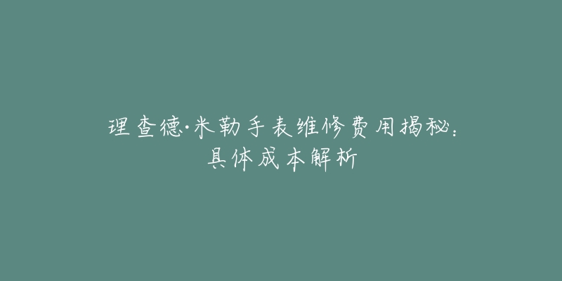 理查德·米勒手表维修费用揭秘:具体成本解析-名表号 理查德·米勒手表维修费用揭秘:具体成本解析