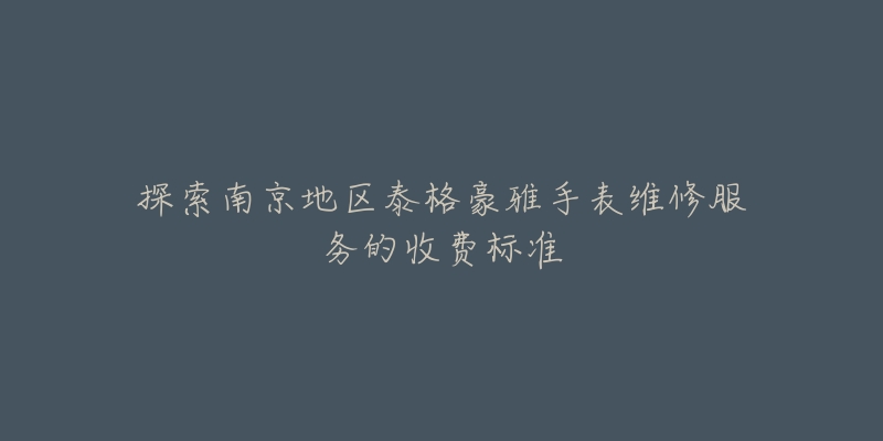探索南京地区泰格豪雅手表维修服务的收费标准-名表号 探索南京地区泰格豪雅手表维修服务的收费标准