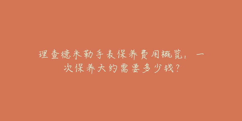 理查德米勒手表保养费用概览:一次保养大约需要多少钱?-名表号 理查德米勒手表保养费用概览:一次保养大约需要多少钱?