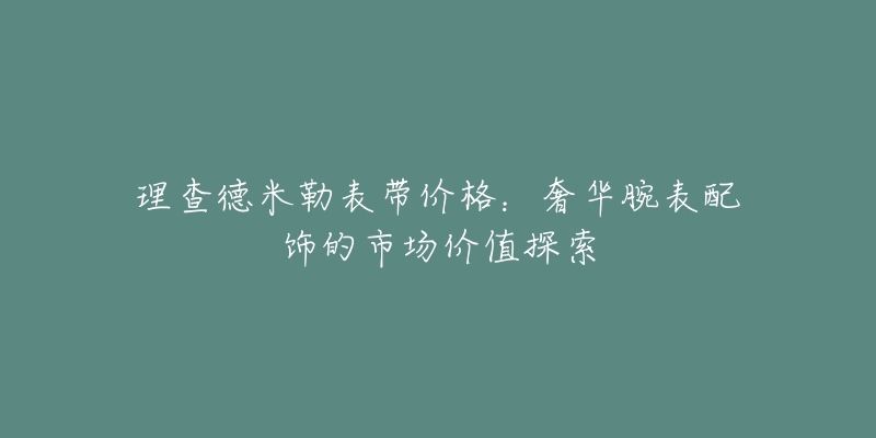 理查德米勒表带价格:奢华腕表配饰的市场价值探索-名表号 理查德米勒表带价格:奢华腕表配饰的市场价值探索