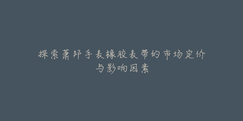 探索萧邦手表橡胶表带的市场定价与影响因素-名表号 探索萧邦手表橡胶表带的市场定价与影响因素